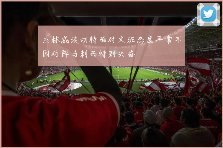 杰林威谈切特面对文班态度平常不因对阵马刺而特别兴奋
