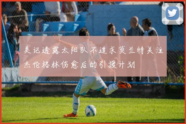美记透露太阳队不追求莫兰特关注杰伦格林伤愈后的引援计划