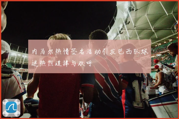 内马尔热情签名活动引发巴西队球迷热烈追捧与欢呼