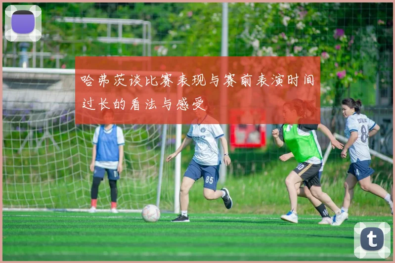 哈弗茨谈比赛表现与赛前表演时间过长的看法与感受