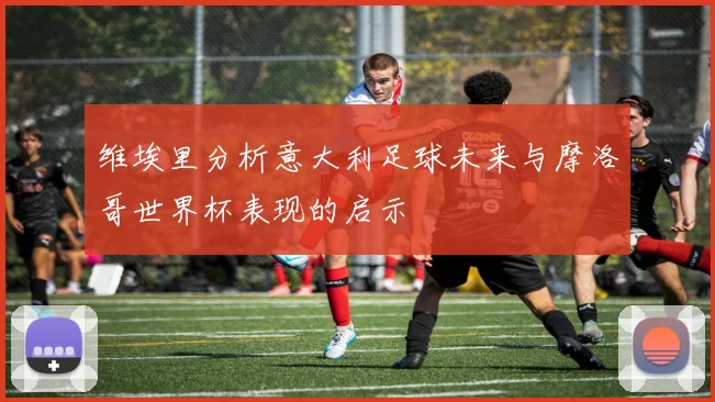 维埃里分析意大利足球未来与摩洛哥世界杯表现的启示