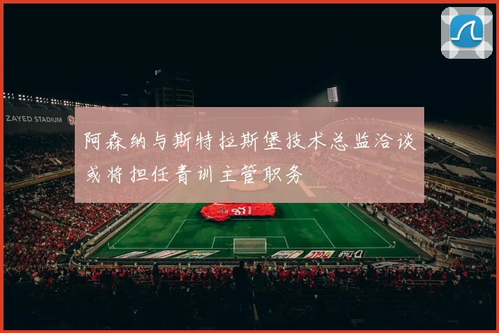 阿森纳与斯特拉斯堡技术总监洽谈或将担任青训主管职务