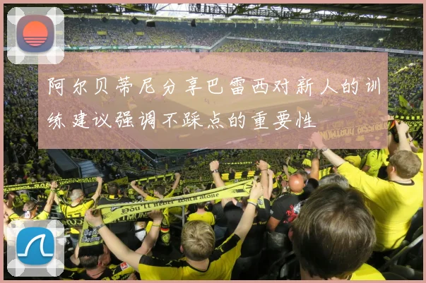 阿尔贝蒂尼分享巴雷西对新人的训练建议强调不踩点的重要性