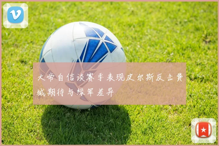 大帝自信谈赛季表现皮尔斯反击费城期待与绿军差异