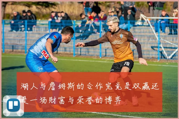 湖人与詹姆斯的合作究竟是双赢还是一场财富与荣誉的博弈