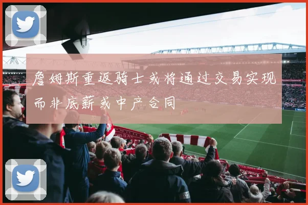 詹姆斯重返骑士或将通过交易实现而非底薪或中产合同