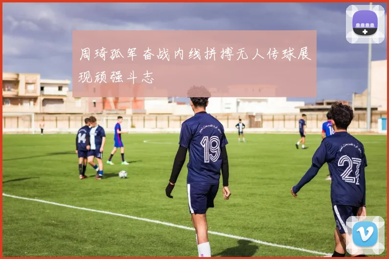 周琦孤军奋战内线拼搏无人传球展现顽强斗志