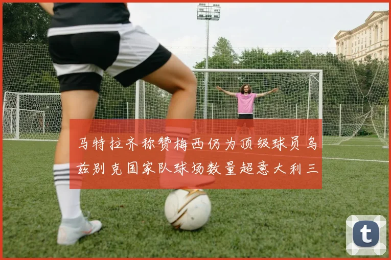 马特拉齐称赞梅西仍为顶级球员乌兹别克国家队球场数量超意大利三倍