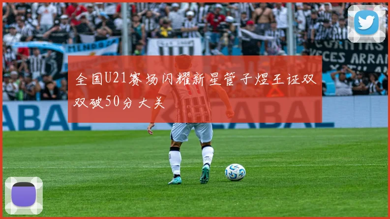 全国U21赛场闪耀新星管子煜王证双双破50分大关