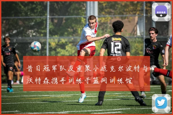 昔日冠军队友重聚小迈克尔波特与沃特森携手训练于篮网训练馆