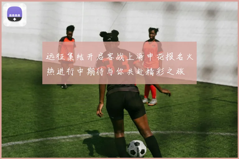 远征集结开启客战上海申花报名火热进行中期待与你共赴精彩之旅