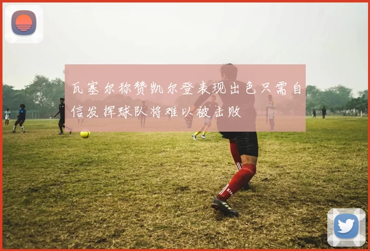 瓦塞尔称赞凯尔登表现出色只需自信发挥球队将难以被击败