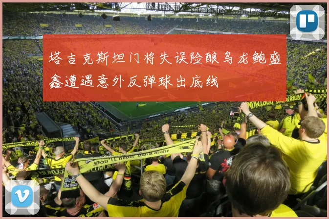 塔吉克斯坦门将失误险酿乌龙鲍盛鑫遭遇意外反弹球出底线