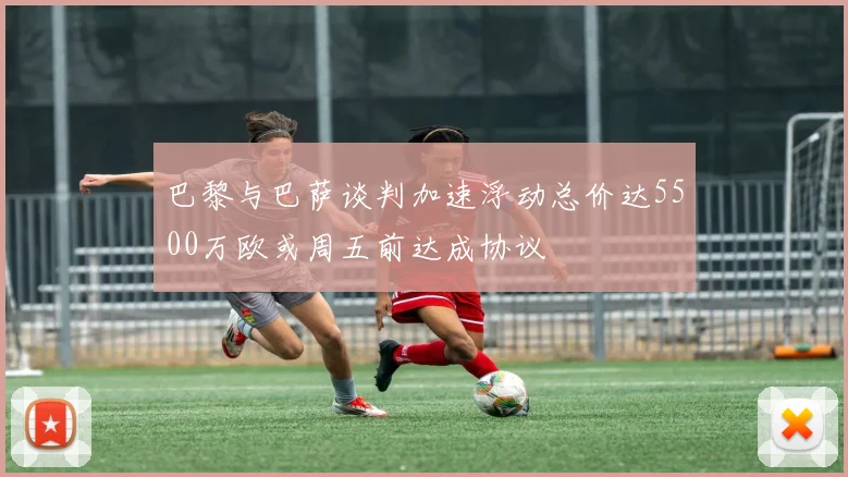 巴黎与巴萨谈判加速浮动总价达5500万欧或周五前达成协议