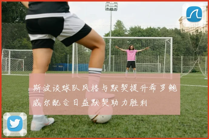 斯波谈球队风格与默契提升希罗鲍威尔配合日益默契助力胜利