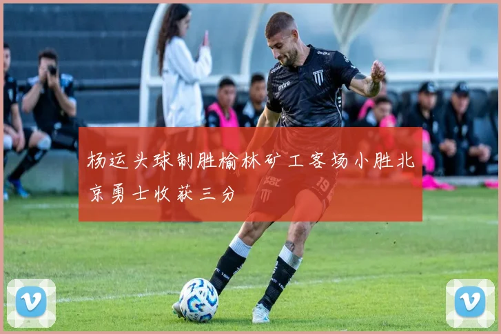 杨运头球制胜榆林矿工客场小胜北京勇士收获三分