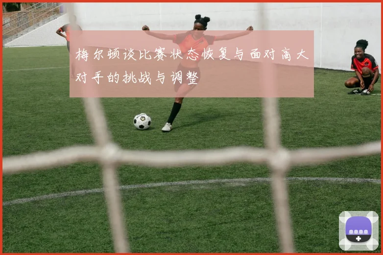 梅尔顿谈比赛状态恢复与面对高大对手的挑战与调整