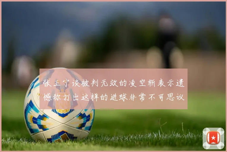 张玉宁谈被判无效的凌空斩表示遗憾称打出这样的进球非常不可思议
