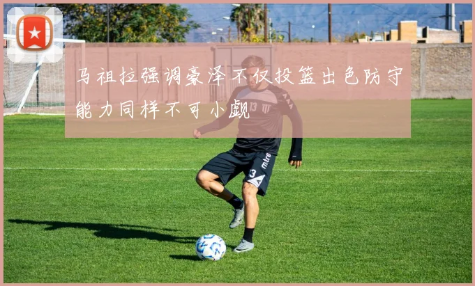 马祖拉强调豪泽不仅投篮出色防守能力同样不可小觑