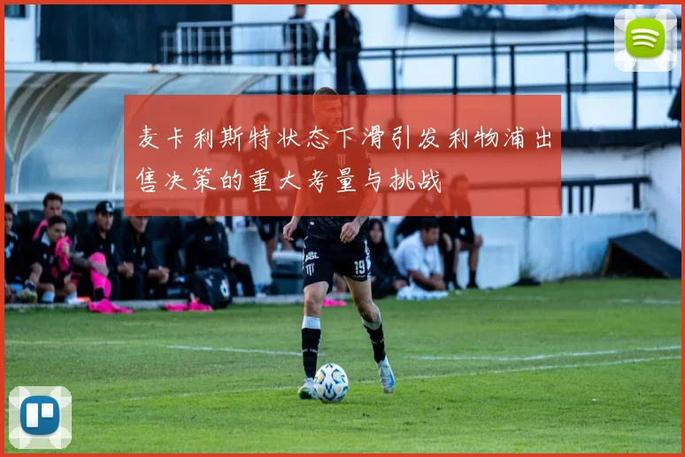 麦卡利斯特状态下滑引发利物浦出售决策的重大考量与挑战