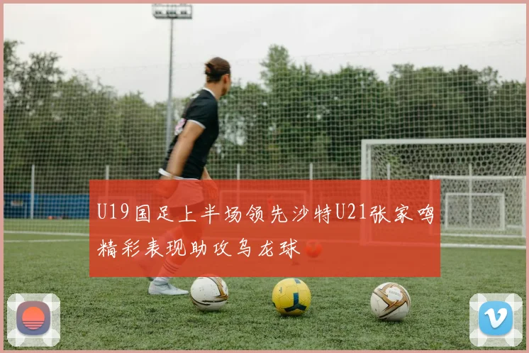 U19国足上半场领先沙特U21张家鸣精彩表现助攻乌龙球