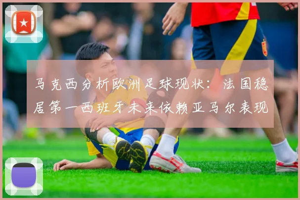 马克西分析欧洲足球现状：法国稳居第一西班牙未来依赖亚马尔表现